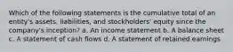 Which of the following statements is the cumulative total of an entity's assets, liabilities, and stockholders' equity since the company's inception? a. An income statement b. A balance sheet c. A statement of cash flows d. A statement of retained earnings