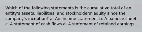 Which of the following statements is the cumulative total of an entity's assets, liabilities, and stockholders' equity since the company's inception? a. An income statement b. A balance sheet c. A statement of cash flows d. A statement of retained earnings