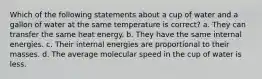 Which of the following statements about a cup of water and a gallon of water at the same temperature is correct? a. They can transfer the same heat energy. b. They have the same internal energies. c. Their internal energies are proportional to their masses. d. The average molecular speed in the cup of water is less.