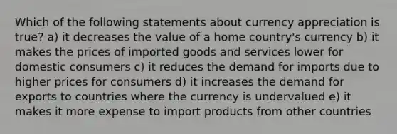 Which of the following statements about currency appreciation is true? a) it decreases the value of a home country's currency b) it makes the prices of imported goods and services lower for domestic consumers c) it reduces the demand for imports due to higher prices for consumers d) it increases the demand for exports to countries where the currency is undervalued e) it makes it more expense to import products from other countries