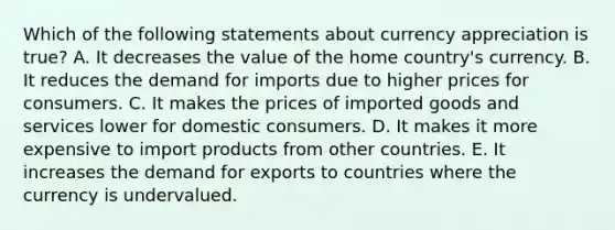 Which of the following statements about currency appreciation is​ true? A. It decreases the value of the home​ country's currency. B. It reduces the demand for imports due to higher prices for consumers. C. It makes the prices of imported goods and services lower for domestic consumers. D. It makes it more expensive to import products from other countries. E. It increases the demand for exports to countries where the currency is undervalued.