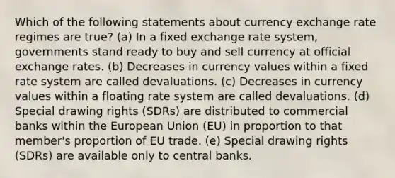 Which of the following statements about currency exchange rate regimes are true? (a) In a fixed exchange rate system, governments stand ready to buy and sell currency at official exchange rates. (b) Decreases in currency values within a fixed rate system are called devaluations. (c) Decreases in currency values within a floating rate system are called devaluations. (d) Special drawing rights (SDRs) are distributed to commercial banks within the European Union (EU) in proportion to that member's proportion of EU trade. (e) Special drawing rights (SDRs) are available only to central banks.