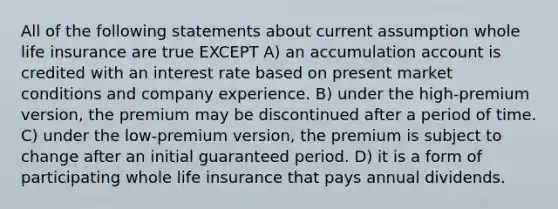 All of the following statements about current assumption whole life insurance are true EXCEPT A) an accumulation account is credited with an interest rate based on present market conditions and company experience. B) under the high-premium version, the premium may be discontinued after a period of time. C) under the low-premium version, the premium is subject to change after an initial guaranteed period. D) it is a form of participating whole life insurance that pays annual dividends.