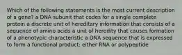 Which of the following statements is the most current description of a gene? a DNA subunit that codes for a single complete protein a discrete unit of hereditary information that consists of a sequence of amino acids a unit of heredity that causes formation of a phenotypic characteristic a DNA sequence that is expressed to form a functional product: either RNA or polypeptide