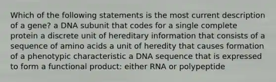 Which of the following statements is the most current description of a gene? a DNA subunit that codes for a single complete protein a discrete unit of hereditary information that consists of a sequence of <a href='https://www.questionai.com/knowledge/k9gb720LCl-amino-acids' class='anchor-knowledge'>amino acids</a> a unit of heredity that causes formation of a phenotypic characteristic a DNA sequence that is expressed to form a functional product: either RNA or polypeptide