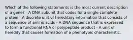 Which of the following statements is the most current description of a gene? - A DNA subunit that codes for a single complete protein - A discrete unit of hereditary information that consists of a sequence of amino acids - A DNA sequence that is expressed to form a functional RNA or polypeptide product - A unit of heredity that causes formation of a phenotypic characteristic.