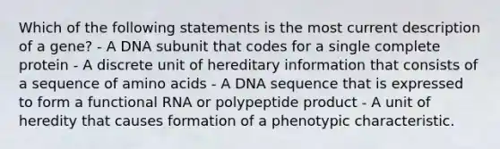 Which of the following statements is the most current description of a gene? - A DNA subunit that codes for a single complete protein - A discrete unit of hereditary information that consists of a sequence of amino acids - A DNA sequence that is expressed to form a functional RNA or polypeptide product - A unit of heredity that causes formation of a phenotypic characteristic.