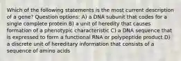 Which of the following statements is the most current description of a gene? Question options: A) a DNA subunit that codes for a single complete protein B) a unit of heredity that causes formation of a phenotypic characteristic C) a DNA sequence that is expressed to form a functional RNA or polypeptide product D) a discrete unit of hereditary information that consists of a sequence of amino acids