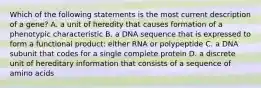 Which of the following statements is the most current description of a gene? A. a unit of heredity that causes formation of a phenotypic characteristic B. a DNA sequence that is expressed to form a functional product: either RNA or polypeptide C. a DNA subunit that codes for a single complete protein D. a discrete unit of hereditary information that consists of a sequence of amino acids