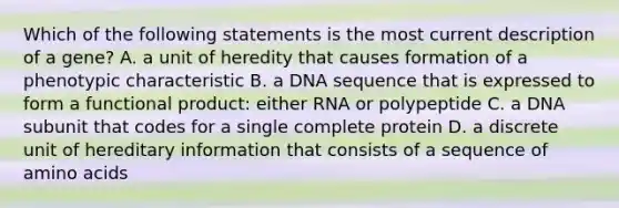 Which of the following statements is the most current description of a gene? A. a unit of heredity that causes formation of a phenotypic characteristic B. a DNA sequence that is expressed to form a functional product: either RNA or polypeptide C. a DNA subunit that codes for a single complete protein D. a discrete unit of hereditary information that consists of a sequence of amino acids