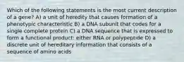 Which of the following statements is the most current description of a gene? A) a unit of heredity that causes formation of a phenotypic characteristic B) a DNA subunit that codes for a single complete protein C) a DNA sequence that is expressed to form a functional product: either RNA or polypeptide D) a discrete unit of hereditary information that consists of a sequence of amino acids