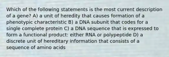 Which of the following statements is the most current description of a gene? A) a unit of heredity that causes formation of a phenotypic characteristic B) a DNA subunit that codes for a single complete protein C) a DNA sequence that is expressed to form a functional product: either RNA or polypeptide D) a discrete unit of hereditary information that consists of a sequence of <a href='https://www.questionai.com/knowledge/k9gb720LCl-amino-acids' class='anchor-knowledge'>amino acids</a>