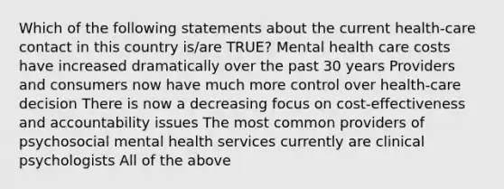 Which of the following statements about the current health-care contact in this country is/are TRUE? Mental health care costs have increased dramatically over the past 30 years Providers and consumers now have much more control over health-care decision There is now a decreasing focus on cost-effectiveness and accountability issues The most common providers of psychosocial mental health services currently are clinical psychologists All of the above