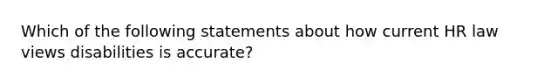 Which of the following statements about how current HR law views disabilities is accurate?