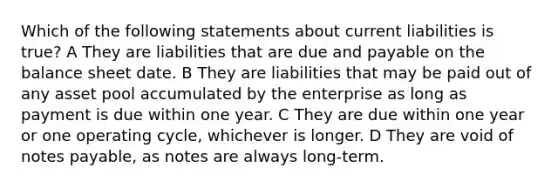 Which of the following statements about current liabilities is true? A They are liabilities that are due and payable on the balance sheet date. B They are liabilities that may be paid out of any asset pool accumulated by the enterprise as long as payment is due within one year. C They are due within one year or one operating cycle, whichever is longer. D They are void of <a href='https://www.questionai.com/knowledge/kFEYigYd5S-notes-payable' class='anchor-knowledge'>notes payable</a>, as notes are always long-term.