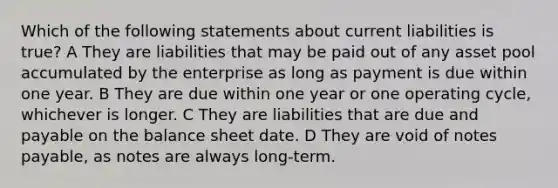 Which of the following statements about current liabilities is true? A They are liabilities that may be paid out of any asset pool accumulated by the enterprise as long as payment is due within one year. B They are due within one year or one operating cycle, whichever is longer. C They are liabilities that are due and payable on the balance sheet date. D They are void of <a href='https://www.questionai.com/knowledge/kFEYigYd5S-notes-payable' class='anchor-knowledge'>notes payable</a>, as notes are always long-term.