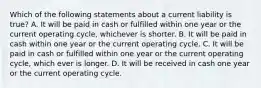 Which of the following statements about a current liability is true? A. It will be paid in cash or fulfilled within one year or the current operating cycle, whichever is shorter. B. It will be paid in cash within one year or the current operating cycle. C. It will be paid in cash or fulfilled within one year or the current operating cycle, which ever is longer. D. It will be received in cash one year or the current operating cycle.