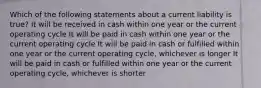 Which of the following statements about a current liability is true? It will be received in cash within one year or the current operating cycle It will be paid in cash within one year or the current operating cycle It will be paid in cash or fulfilled within one year or the current operating cycle, whichever is longer It will be paid in cash or fulfilled within one year or the current operating cycle, whichever is shorter