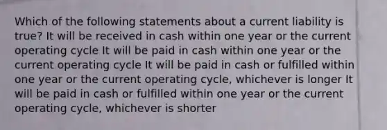 Which of the following statements about a current liability is true? It will be received in cash within one year or the current operating cycle It will be paid in cash within one year or the current operating cycle It will be paid in cash or fulfilled within one year or the current operating cycle, whichever is longer It will be paid in cash or fulfilled within one year or the current operating cycle, whichever is shorter