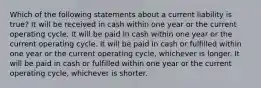 Which of the following statements about a current liability is true? It will be received in cash within one year or the current operating cycle. It will be paid in cash within one year or the current operating cycle. It will be paid in cash or fulfilled within one year or the current operating cycle, whichever is longer. It will be paid in cash or fulfilled within one year or the current operating cycle, whichever is shorter.