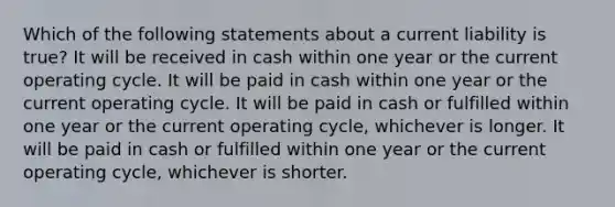 Which of the following statements about a current liability is true? It will be received in cash within one year or the current operating cycle. It will be paid in cash within one year or the current operating cycle. It will be paid in cash or fulfilled within one year or the current operating cycle, whichever is longer. It will be paid in cash or fulfilled within one year or the current operating cycle, whichever is shorter.