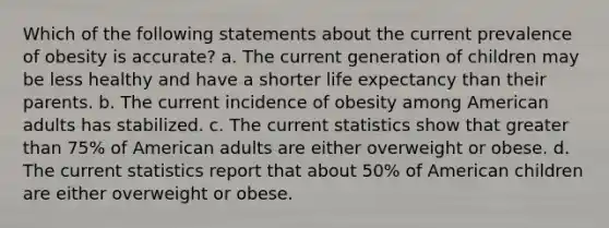 Which of the following statements about the current prevalence of obesity is accurate? a. The current generation of children may be less healthy and have a shorter life expectancy than their parents. b. The current incidence of obesity among American adults has stabilized. c. The current statistics show that greater than 75% of American adults are either overweight or obese. d. The current statistics report that about 50% of American children are either overweight or obese.