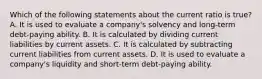 Which of the following statements about the current ratio is true? A. It is used to evaluate a company's solvency and long-term debt-paying ability. B. It is calculated by dividing current liabilities by current assets. C. It is calculated by subtracting current liabilities from current assets. D. It is used to evaluate a company's liquidity and short-term debt-paying ability.