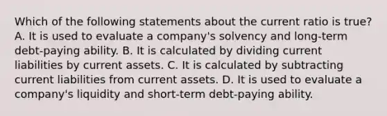 Which of the following statements about the current ratio is true? A. It is used to evaluate a company's solvency and long-term debt-paying ability. B. It is calculated by dividing current liabilities by current assets. C. It is calculated by subtracting current liabilities from current assets. D. It is used to evaluate a company's liquidity and short-term debt-paying ability.