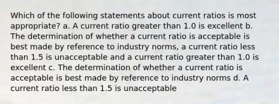 Which of the following statements about current ratios is most appropriate? a. A current ratio greater than 1.0 is excellent b. The determination of whether a current ratio is acceptable is best made by reference to industry norms, a current ratio less than 1.5 is unacceptable and a current ratio greater than 1.0 is excellent c. The determination of whether a current ratio is acceptable is best made by reference to industry norms d. A current ratio less than 1.5 is unacceptable