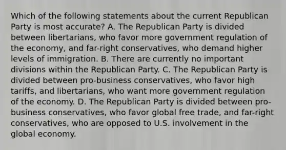 Which of the following statements about the current Republican Party is most accurate? A. The Republican Party is divided between libertarians, who favor more government regulation of the economy, and far-right conservatives, who demand higher levels of immigration. B. There are currently no important divisions within the Republican Party. C. The Republican Party is divided between pro-business conservatives, who favor high tariffs, and libertarians, who want more government regulation of the economy. D. The Republican Party is divided between pro-business conservatives, who favor global free trade, and far-right conservatives, who are opposed to U.S. involvement in the global economy.