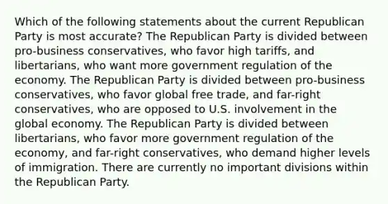 Which of the following statements about the current Republican Party is most accurate? The Republican Party is divided between pro-business conservatives, who favor high tariffs, and libertarians, who want more government regulation of the economy. The Republican Party is divided between pro-business conservatives, who favor global free trade, and far-right conservatives, who are opposed to U.S. involvement in the global economy. The Republican Party is divided between libertarians, who favor more government regulation of the economy, and far-right conservatives, who demand higher levels of immigration. There are currently no important divisions within the Republican Party.