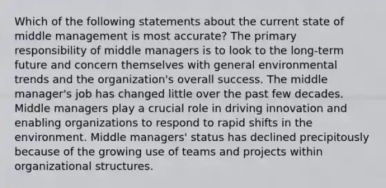 Which of the following statements about the current state of middle management is most accurate? The primary responsibility of middle managers is to look to the long-term future and concern themselves with general environmental trends and the organization's overall success. The middle manager's job has changed little over the past few decades. Middle managers play a crucial role in driving innovation and enabling organizations to respond to rapid shifts in the environment. Middle managers' status has declined precipitously because of the growing use of teams and projects within organizational structures.