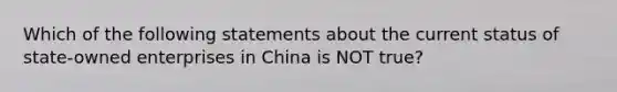 Which of the following statements about the current status of state-owned enterprises in China is NOT true?