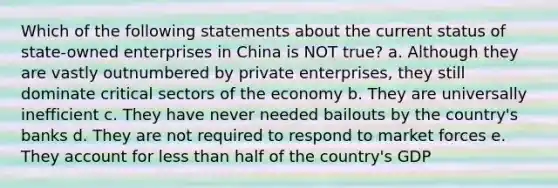 Which of the following statements about the current status of state-owned enterprises in China is NOT true? a. Although they are vastly outnumbered by private enterprises, they still dominate critical sectors of the economy b. They are universally inefficient c. They have never needed bailouts by the country's banks d. They are not required to respond to market forces e. They account for less than half of the country's GDP