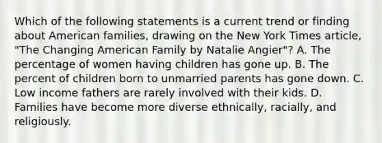 Which of the following statements is a current trend or finding about American families, drawing on the New York Times article, "The Changing American Family by Natalie Angier"? A. The percentage of women having children has gone up. B. The percent of children born to unmarried parents has gone down. C. Low income fathers are rarely involved with their kids. D. Families have become more diverse ethnically, racially, and religiously.