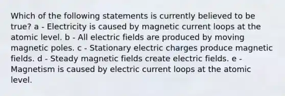 Which of the following statements is currently believed to be true? a - Electricity is caused by magnetic current loops at the atomic level. b - All electric fields are produced by moving magnetic poles. c - Stationary electric charges produce magnetic fields. d - Steady magnetic fields create electric fields. e - Magnetism is caused by electric current loops at the atomic level.