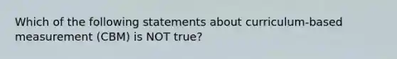 Which of the following statements about curriculum-based measurement (CBM) is NOT true?