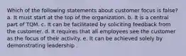 Which of the following statements about customer focus is false? a. It must start at the top of the organization. b. It is a central part of TQM. c. It can be facilitated by soliciting feedback from the customer. d. It requires that all employees see the customer as the focus of their activity. e. It can be achieved solely by demonstrating leadership .