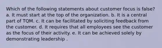 Which of the following statements about customer focus is false? a. It must start at the top of the organization. b. It is a central part of TQM. c. It can be facilitated by soliciting feedback from the customer. d. It requires that all employees see the customer as the focus of their activity. e. It can be achieved solely by demonstrating leadership .