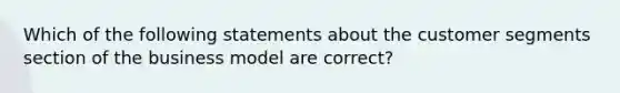 Which of the following statements about the customer segments section of the business model are correct?