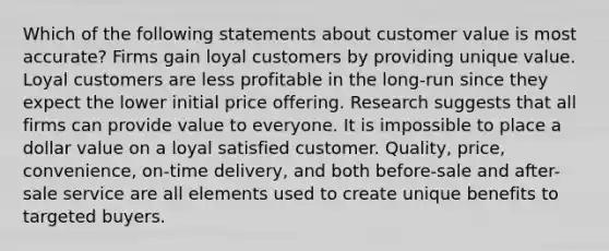 Which of the following statements about customer value is most accurate? Firms gain loyal customers by providing unique value. Loyal customers are less profitable in the long-run since they expect the lower initial price offering. Research suggests that all firms can provide value to everyone. It is impossible to place a dollar value on a loyal satisfied customer. Quality, price, convenience, on-time delivery, and both before-sale and after-sale service are all elements used to create unique benefits to targeted buyers.