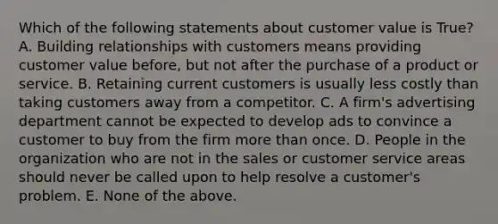 Which of the following statements about customer value is True? A. Building relationships with customers means providing customer value before, but not after the purchase of a product or service. B. Retaining current customers is usually less costly than taking customers away from a competitor. C. A firm's advertising department cannot be expected to develop ads to convince a customer to buy from the firm more than once. D. People in the organization who are not in the sales or customer service areas should never be called upon to help resolve a customer's problem. E. None of the above.