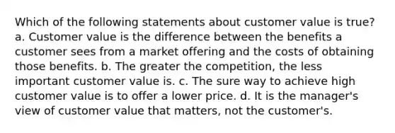 Which of the following statements about customer value is true? a. Customer value is the difference between the benefits a customer sees from a market offering and the costs of obtaining those benefits. b. The greater the competition, the less important customer value is. c. The sure way to achieve high customer value is to offer a lower price. d. It is the manager's view of customer value that matters, not the customer's.