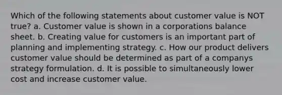 Which of the following statements about customer value is NOT true? a. Customer value is shown in a corporations balance sheet. b. Creating value for customers is an important part of planning and implementing strategy. c. How our product delivers customer value should be determined as part of a companys strategy formulation. d. It is possible to simultaneously lower cost and increase customer value.