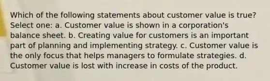 Which of the following statements about customer value is true? Select one: a. Customer value is shown in a corporation's balance sheet. b. Creating value for customers is an important part of planning and implementing strategy. c. Customer value is the only focus that helps managers to formulate strategies. d. Customer value is lost with increase in costs of the product.