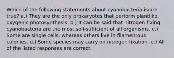 Which of the following statements about cyanobacteria is/are true? a.) They are the only prokaryotes that perform plantlike, oxygenic photosynthesis. b.) It can be said that nitrogen-fixing cyanobacteria are the most self-sufficient of all organisms. c.) Some are single cells, whereas others live in filamentous colonies. d.) Some species may carry on nitrogen fixation. e.) All of the listed responses are correct.