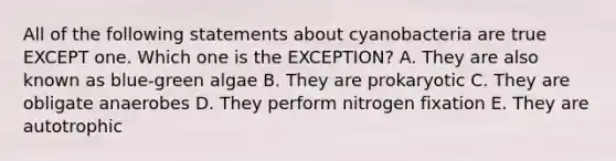 All of the following statements about cyanobacteria are true EXCEPT one. Which one is the EXCEPTION? A. They are also known as blue-green algae B. They are prokaryotic C. They are obligate anaerobes D. They perform nitrogen fixation E. They are autotrophic