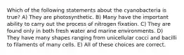 Which of the following statements about the cyanobacteria is true? A) They are photosynthetic. B) Many have the important ability to carry out the process of nitrogen fixation. C) They are found only in both fresh water and marine environments. D) They have many shapes ranging from unicellular cocci and bacilli to filaments of many cells. E) All of these choices are correct.