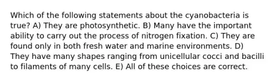 Which of the following statements about the cyanobacteria is true? A) They are photosynthetic. B) Many have the important ability to carry out the process of nitrogen fixation. C) They are found only in both fresh water and marine environments. D) They have many shapes ranging from unicellular cocci and bacilli to filaments of many cells. E) All of these choices are correct.