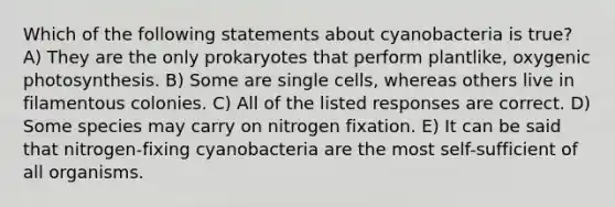 Which of the following statements about cyanobacteria is true? A) They are the only prokaryotes that perform plantlike, oxygenic photosynthesis. B) Some are single cells, whereas others live in filamentous colonies. C) All of the listed responses are correct. D) Some species may carry on nitrogen fixation. E) It can be said that nitrogen-fixing cyanobacteria are the most self-sufficient of all organisms.